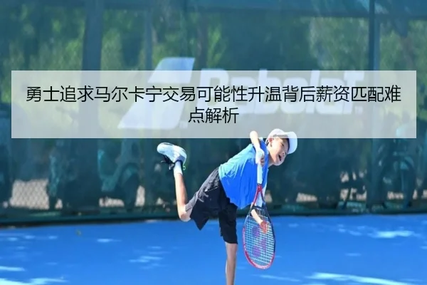 勇士追求马尔卡宁交易可能性升温背后薪资匹配难点解析