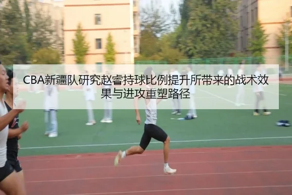 CBA新疆队研究赵睿持球比例提升所带来的战术效果与进攻重塑路径