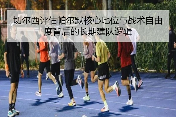 切尔西评估帕尔默核心地位与战术自由度背后的长期建队逻辑