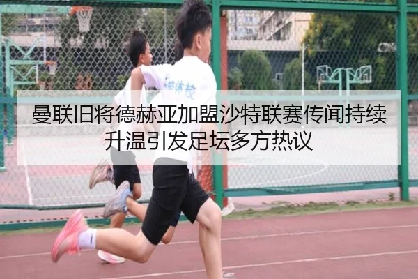 曼联旧将德赫亚加盟沙特联赛传闻持续升温引发足坛多方热议
